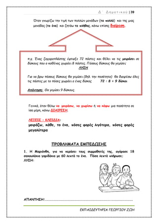 Δ ΄ Δ η μ ο τ ι κ ο ύ | 39
ΕΚΠΑΙΔΕΥΤΗΡΙΑ ΓΕΩΡΓΙΟΥ ΖΩΗ
Όταν γνωρίζω την τιμή των πολλών μονάδων (τα πολλά) και της μιας
μονάδας (το ένα) και ζητάω το πλήθος, κάνω επίσης διαίρεση.
Γενικά, όταν θέλω να μοιράσω, να χωρίσω ή να κόψω μια ποσότητα σε
ίσα μέρη, κάνω ΔΙΑΙΡΕΣΗ.
ΛΕΞΕΙΣ – ΚΛΕΙΔΙΑ:
μοιράζω, κάθε, το ένα, πόσες φορές λιγότερα, πόσες φορές
μεγαλύτερα
ΠΡΟΒΛΗΜΑΤΑ ΕΜΠΕΔΩΣΗΣ
1. Η Μαριάνθη, για να κεράσει τους συμμαθητές της, αγόρασε 18
σακουλάκια γαριδάκια με 60 λεπτά το ένα. Πόσα λεπτά πλήρωσε;
ΛΥΣΗ:
ΑΠΑΝΤΗΣΗ:...............................................................................................
π.χ. Ένας ζαχαροπλάστης έφτιαξε 72 πάστες και θέλει να τις μοιράσει σε
δίσκους που ο καθένας χωράει 8 πάστες. Πόσους δίσκους θα γεμίσει;
ΛΥΣΗ
Για να βρω πόσους δίσκους θα γεμίσει (δηλ. την ποσότητα) θα διαιρέσω όλες
τις πάστες με το πόσες χωράει ο ένας δίσκος 72 : 8 = 9 δίσκοι
Απάντηση: Θα γεμίσει 9 δίσκους.
 