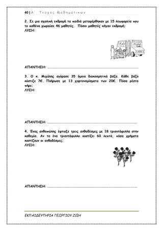 40 | Α ’ Τ ε ύ χ ο ς Μ α θ η μ α τ ι κ ώ ν
ΕΚΠΑΙΔΕΥΤΗΡΙΑ ΓΕΩΡΓΙΟΥ ΖΩΗ
2. Σε μια σχολική εκδρομή τα παιδιά μεταφέρθηκαν με 15 λεωφορεία που
το καθένα χωρούσε 46 μαθητές. Πόσοι μαθητές πήγαν εκδρομή;
ΛΥΣΗ:
ΑΠΑΝΤΗΣΗ: .........................................................................................................................
3. Ο κ. Μιχάλης αγόρασε 35 όμοια διακοσμητικά βάζα. Κάθε βάζο
κόστιζε 7€. Πλήρωσε με 13 χαρτονομίσματα των 20€. Πόσα ρέστα
πήρε;
ΛΥΣΗ:
ΑΠΑΝΤΗΣΗ: ..............................................................................................................
4. Ένας ανθοπώλης έφτιαξε τρεις ανθοδέσμες με 18 τριαντάφυλλα στην
καθεμία. Αν το ένα τριαντάφυλλο κοστίζει 60 λεπτά, πόσα χρήματα
κοστίζουν οι ανθοδέσμες;
ΛΥΣΗ:
ΑΠΑΝΤΗΣΗ: ..............................................................................................................
 