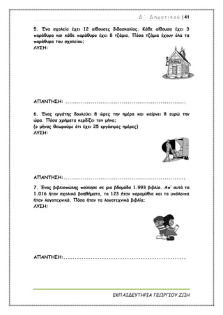 Δ ΄ Δ η μ ο τ ι κ ο ύ | 41
ΕΚΠΑΙΔΕΥΤΗΡΙΑ ΓΕΩΡΓΙΟΥ ΖΩΗ
5. Ένα σχολείο έχει 12 αίθουσες διδασκαλίας. Κάθε αίθουσα έχει 3
παράθυρα και κάθε παράθυρο έχει 8 τζάμια. Πόσα τζάμια έχουν όλα τα
παράθυρα του σχολείου;
ΛΥΣΗ:
ΑΠΑΝΤΗΣΗ: ..............................................................
6. Ένας εργάτης δουλεύει 8 ώρες την ημέρα και παίρνει 8 ευρώ την
ώρα. Πόσα χρήματα κερδίζει τον μήνα;
(ο μήνας θεωρούμε ότι έχει 25 εργάσιμες ημέρες)
ΛΥΣΗ:
ΑΠΑΝΤΗΣΗ:..............................................................
7. Ένας βιβλιοπώλης πούλησε σε μια βδομάδα 1.993 βιβλία. Απ’ αυτά τα
1.016 ήταν σχολικά βοηθήματα, τα 123 ήταν παραμύθια και τα υπόλοιπα
ήταν λογοτεχνικά. Πόσα ήταν τα λογοτεχνικά βιβλία;
ΛΥΣΗ:
ΑΠΑΝΤΗΣΗ:......................................................
 