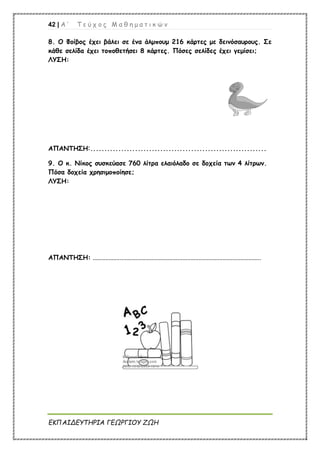42 | Α ’ Τ ε ύ χ ο ς Μ α θ η μ α τ ι κ ώ ν
ΕΚΠΑΙΔΕΥΤΗΡΙΑ ΓΕΩΡΓΙΟΥ ΖΩΗ
8. Ο Φοίβος έχει βάλει σε ένα άλμπουμ 216 κάρτες με δεινόσαυρους. Σε
κάθε σελίδα έχει τοποθετήσει 8 κάρτες. Πόσες σελίδες έχει γεμίσει;
ΛΥΣΗ:
ΑΠΑΝΤΗΣΗ:...............................................................
9. Ο κ. Νίκος συσκεύασε 760 λίτρα ελαιόλαδο σε δοχεία των 4 λίτρων.
Πόσα δοχεία χρησιμοποίησε;
ΛΥΣΗ:
ΑΠΑΝΤΗΣΗ: .........................................................................................................
 