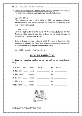 44 | Α ’ Τ ε ύ χ ο ς Μ α θ η μ α τ ι κ ώ ν
ΕΚΠΑΙΔΕΥΤΗΡΙΑ ΓΕΩΡΓΙΟΥ ΖΩΗ
 Όταν ο Διαιρετέος και ο διαιρέτης έχουν μηδενικά, μπορούμε να κάνουμε
την πράξη πιο εύκολα και να αποφύγουμε την κάθετη διαίρεση.
π.χ. 120 : 10 = 12
(Όταν ο διαιρέτης είναι το 10, το 100 ή το 1.000, όσα μηδενικά βγάζουμε
από τον διαιρέτη τόσα βγάζουμε κι από τον Διαιρετέο και αυτό που μένει
είναι το αποτέλεσμά μας.)
400 : 200 = 2
(Όταν ο διαιρέτης δεν είναι το 10, το 100 ή το 1.000, βγάζουμε από τον
Διαιρετέο τόσα μηδενικά όσα έχει ο διαιρέτης και μετά κάνουμε τη
διαίρεση που έχει μείνει, δηλ. 4:2=2)
 Όταν ο Διαιρετέος έχει μηδενικά αλλά δεν έχει ο διαιρέτης, τότε
κρύβουμε τα μηδενικά του Διαιρετέου, κάνουμε τη διαίρεση στο μυαλό μας
κι έπειτα προσθέτουμε τα μηδενικά στο αποτέλεσμα.
π.χ. 3.600 : 6 = 600 (γιατί 36 : 6 = 6)
ΑΣΚΗΣΕΙΣ ΕΜΠΕΔΩΣΗΣ
1. Κάνω τις παρακάτω πράξεις με τον νου μαζί με τις επαληθεύσεις
τους:
α) 4 x 15 = 60 οπότε 60 : 4 = .......... και 60 : 15 = ..........
β) 40 x 15 = .......... οπότε ............................... και ..............................
γ) 40 x 150 = .......... οπότε ............................... και ..............................
δ) 5 x 12 = .......... οπότε .............................. και ..............................
ε) 50 x 12 = .......... οπότε .............................. και ...............................
στ) 50 x 120 = ......... οπότε .............................. και ...............................
 