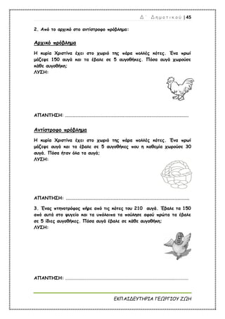 Δ ΄ Δ η μ ο τ ι κ ο ύ | 45
ΕΚΠΑΙΔΕΥΤΗΡΙΑ ΓΕΩΡΓΙΟΥ ΖΩΗ
2. Από το αρχικό στο αντίστροφο πρόβλημα:
Αρχικό πρόβλημα
Η κυρία Χριστίνα έχει στο χωριό της πάρα πολλές κότες. Ένα πρωί
μάζεψε 150 αυγά και τα έβαλε σε 5 αυγοθήκες. Πόσα αυγά χωρούσε
κάθε αυγοθήκη;
ΛΥΣΗ:
ΑΠΑΝΤΗΣΗ: ..............................................................................................
Αντίστροφο πρόβλημα
Η κυρία Χριστίνα έχει στο χωριό της πάρα πολλές κότες. Ένα πρωί
μάζεψε αυγά και τα έβαλε σε 5 αυγοθήκες που η καθεμία χωρούσε 30
αυγά. Πόσα ήταν όλα τα αυγά;
ΛΥΣΗ:
ΑΠΑΝΤΗΣΗ: ..............................................................................................
3. Ένας πτηνοτρόφος πήρε από τις κότες του 210 αυγά. Έβαλε τα 150
από αυτά στο ψυγείο και τα υπόλοιπα τα πούλησε αφού πρώτα τα έβαλε
σε 5 ίδιες αυγοθήκες. Πόσα αυγά έβαλε σε κάθε αυγοθήκη;
ΛΥΣΗ:
ΑΠΑΝΤΗΣΗ: .......................................................................................................................
 