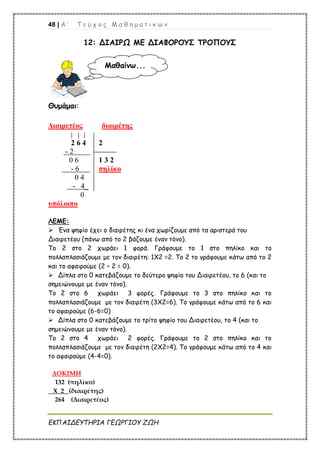 48 | Α ’ Τ ε ύ χ ο ς Μ α θ η μ α τ ι κ ώ ν
ΕΚΠΑΙΔΕΥΤΗΡΙΑ ΓΕΩΡΓΙΟΥ ΖΩΗ
12: ΔΙΑΙΡΩ ΜΕ ΔΙΑΦΟΡΟΥΣ ΤΡΟΠΟΥΣ
Θυμάμαι:
Διαιρετέος διαιρέτης
2 6 4 2
- 2
0 6 1 3 2
- 6 πηλίκο
0 4
- 4_
0
υπόλοιπο
ΛΕΜΕ:
 Ένα ψηφίο έχει ο διαιρέτης κι ένα χωρίζουμε από τα αριστερά του
Διαιρετέου (πάνω από το 2 βάζουμε έναν τόνο).
Το 2 στο 2 χωράει 1 φορά. Γράφουμε το 1 στο πηλίκο και το
πολλαπλασιάζουμε με τον διαιρέτη: 1Χ2 =2. Το 2 το γράφουμε κάτω από το 2
και το αφαιρούμε (2 – 2 = 0).
 Δίπλα στο 0 κατεβάζουμε το δεύτερο ψηφίο του Διαιρετέου, το 6 (και το
σημειώνουμε με έναν τόνο).
Το 2 στο 6 χωράει 3 φορές. Γράφουμε το 3 στο πηλίκο και το
πολλαπλασιάζουμε με τον διαιρέτη (3Χ2=6). Το γράφουμε κάτω από το 6 και
το αφαιρούμε (6-6=0)
 Δίπλα στο 0 κατεβάζουμε το τρίτο ψηφίο του Διαιρετέου, το 4 (και το
σημειώνουμε με έναν τόνο).
Το 2 στο 4 χωράει 2 φορές. Γράφουμε το 2 στο πηλίκο και το
πολλαπλασιάζουμε με τον διαιρέτη (2Χ2=4). Το γράφουμε κάτω από το 4 και
το αφαιρούμε (4-4=0).
ΔΟΚΙΜΗ
132 (πηλίκο)
Χ 2 (διαιρέτης)
264 (Διαιρετέος)
Μαθαίνω...
 