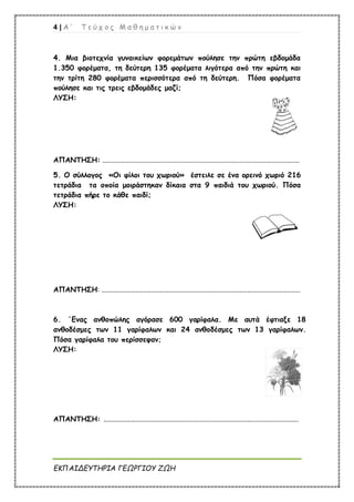 4 | Α ’ Τ ε ύ χ ο ς Μ α θ η μ α τ ι κ ώ ν
ΕΚΠΑΙΔΕΥΤΗΡΙΑ ΓΕΩΡΓΙΟΥ ΖΩΗ
4. Μια βιοτεχνία γυναικείων φορεμάτων πούλησε την πρώτη εβδομάδα
1.350 φορέματα, τη δεύτερη 135 φορέματα λιγότερα από την πρώτη και
την τρίτη 280 φορέματα περισσότερα από τη δεύτερη. Πόσα φορέματα
πούλησε και τις τρεις εβδομάδες μαζί;
ΛΥΣΗ:
ΑΠΑΝΤΗΣΗ: ...............................................................................................................
5. Ο σύλλογος «Οι φίλοι του χωριού» έστειλε σε ένα ορεινό χωριό 216
τετράδια τα οποία μοιράστηκαν δίκαια στα 9 παιδιά του χωριού. Πόσα
τετράδια πήρε το κάθε παιδί;
ΛΥΣΗ:
ΑΠΑΝΤΗΣΗ: ................................................................................................................
6. ΄Ενας ανθοπώλης αγόρασε 600 γαρίφαλα. Με αυτά έφτιαξε 18
ανθοδέσμες των 11 γαρίφαλων και 24 ανθοδέσμες των 13 γαρίφαλων.
Πόσα γαρίφαλα του περίσσεψαν;
ΛΥΣΗ:
ΑΠΑΝΤΗΣΗ: ..............................................................................................................
 