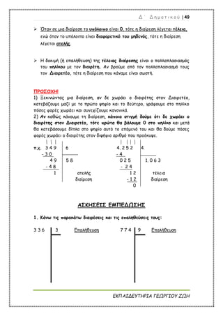 Δ ΄ Δ η μ ο τ ι κ ο ύ | 49
ΕΚΠΑΙΔΕΥΤΗΡΙΑ ΓΕΩΡΓΙΟΥ ΖΩΗ
 Όταν σε μια διαίρεση το υπόλοιπο είναι 0, τότε η διαίρεση λέγεται τέλεια,
ενώ όταν το υπόλοιπο είναι διαφορετικό του μηδενός, τότε η διαίρεση
λέγεται ατελής.
 Η δοκιμή (ή επαλήθευση) της τέλειας διαίρεσης είναι ο πολλαπλασιασμός
του πηλίκου με τον διαιρέτη. Αν βρούμε από τον πολλαπλασιασμό τους
τον Διαιρετέο, τότε η διαίρεση που κάναμε είναι σωστή.
ΠΡΟΣΟΧΗ!
1) Ξεκινώντας μια διαίρεση, αν δε χωράει ο διαιρέτης στον Διαιρετέο,
κατεβάζουμε μαζί με το πρώτο ψηφίο και το δεύτερο, γράφουμε στο πηλίκο
πόσες φορές χωράει και συνεχίζουμε κανονικά.
2) Αν καθώς κάνουμε τη διαίρεση, κάποια στιγμή δούμε ότι δε χωράει ο
διαιρέτης στον Διαιρετέο, τότε πρώτα θα βάλουμε 0 στο πηλίκο και μετά
θα κατεβάσουμε δίπλα στο ψηφίο αυτό το επόμενό του και θα δούμε πόσες
φορές χωράει ο διαιρέτης στον διψήφιο αριθμό που προέκυψε.
π.χ. 3 4 9 6 4. 2 5 2 4
- 3 0 - 4
4 9 5 8 0 2 5 1. 0 6 3
- 4 8 - 2 4
1 ατελής 1 2 τέλεια
διαίρεση - 1 2 διαίρεση
0
ΑΣΚΗΣΕΙΣ ΕΜΠΕΔΩΣΗΣ
1. Κάνω τις παρακάτω διαιρέσεις και τις επαληθεύσεις τους:
3 3 6 3 Επαλήθευση 7 7 4 9 Επαλήθευση
 