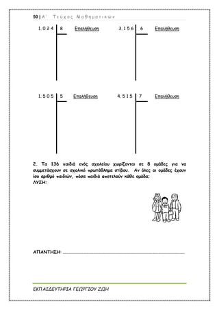 50 | Α ’ Τ ε ύ χ ο ς Μ α θ η μ α τ ι κ ώ ν
ΕΚΠΑΙΔΕΥΤΗΡΙΑ ΓΕΩΡΓΙΟΥ ΖΩΗ
1. 0 2 4 8 Επαλήθευση 3. 1 5 6 6 Επαλήθευση
1. 5 0 5 5 Επαλήθευση 4. 5 1 5 7 Επαλήθευση
2. Τα 136 παιδιά ενός σχολείου χωρίζονται σε 8 ομάδες για να
συμμετάσχουν σε σχολικό πρωτάθλημα στίβου. Αν όλες οι ομάδες έχουν
ίσο αριθμό παιδιών, πόσα παιδιά αποτελούν κάθε ομάδα;
ΛΥΣΗ:
ΑΠΑΝΤΗΣΗ: ...............................................................................................................
 