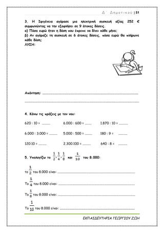 Δ ΄ Δ η μ ο τ ι κ ο ύ | 51
ΕΚΠΑΙΔΕΥΤΗΡΙΑ ΓΕΩΡΓΙΟΥ ΖΩΗ
3. Η Ιφιγένεια αγόρασε μια ηλεκτρική συσκευή αξίας 252 €
συμφωνώντας να την εξοφλήσει σε 9 άτοκες δόσεις.
α) Πόσα ευρώ ήταν η δόση που έπρεπε να δίνει κάθε μήνα;
β) Αν αγόραζε τη συσκευή σε 6 άτοκες δόσεις, πόσα ευρώ θα πλήρωνε
κάθε δόση;
ΛΥΣΗ:
Απάντηση: ....................................................................................................
.......................................................................................................................
4. Κάνω τις πράξεις με τον νου:
620 : 10 = .......... 6.000 : 600 = ........ 1.870 : 10 = ...........
6.000 : 3.000 = .......... 5.000 : 500 = ......... 180 : 9 = ...........
120:10 = .......... 2.300:100 = .......... 640 : 8 = ...........
5. Υπολογίζω το και του 8.000:
το του 8.000 είναι: ..............................................................................................
Το του 8.000 είναι: .............................................................................................
Το του 8.000 είναι: ..............................................................................................
Το του 8.000 είναι: ..............................................................................
 