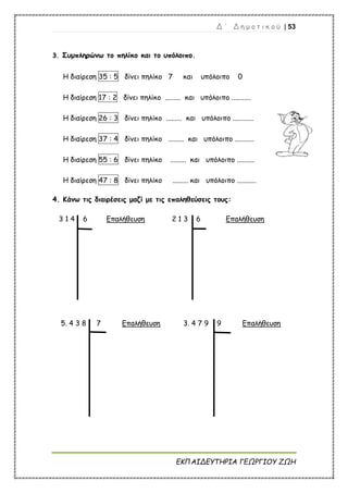 Δ ΄ Δ η μ ο τ ι κ ο ύ | 53
ΕΚΠΑΙΔΕΥΤΗΡΙΑ ΓΕΩΡΓΙΟΥ ΖΩΗ
3. Συμπληρώνω το πηλίκο και το υπόλοιπο.
Η διαίρεση 35 : 5 δίνει πηλίκο 7 και υπόλοιπο 0
Η διαίρεση 17 : 2 δίνει πηλίκο ......... και υπόλοιπο ...........
Η διαίρεση 26 : 3 δίνει πηλίκο ......... και υπόλοιπο ............
Η διαίρεση 37 : 4 δίνει πηλίκο ......... και υπόλοιπο ...........
Η διαίρεση 55 : 6 δίνει πηλίκο ......... και υπόλοιπο ..........
Η διαίρεση 47 : 8 δίνει πηλίκο ......... και υπόλοιπο ...........
4. Κάνω τις διαιρέσεις μαζί με τις επαληθεύσεις τους:
3 1 4 6 Επαλήθευση 2 1 3 6 Επαλήθευση
5. 4 3 8 7 Επαλήθευση 3. 4 7 9 9 Επαλήθευση
 