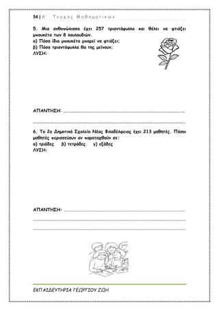 54 | Α ’ Τ ε ύ χ ο ς Μ α θ η μ α τ ι κ ώ ν
ΕΚΠΑΙΔΕΥΤΗΡΙΑ ΓΕΩΡΓΙΟΥ ΖΩΗ
5. Μια ανθοπώλισσα έχει 257 τριαντάφυλλα και θέλει να φτιάξει
μπουκέτα των 8 λουλουδιών.
α) Πόσα ίδια μπουκέτα μπορεί να φτιάξει;
β) Πόσα τριαντάφυλλα θα της μείνουν;
ΛΥΣΗ:
ΑΠΑΝΤΗΣΗ: ...............................................................................................
.......................................................................................................................
6. Το 2ο Δημοτικό Σχολείο Νέας Φιλαδέλφειας έχει 213 μαθητές. Πόσοι
μαθητές περισσεύουν αν παραταχθούν σε:
α) τριάδες β) τετράδες γ) εξάδες
ΛΥΣΗ:
ΑΠΑΝΤΗΣΗ: ..............................................................................................................
...........................................................................................................................................
...........................................................................................................................................
 