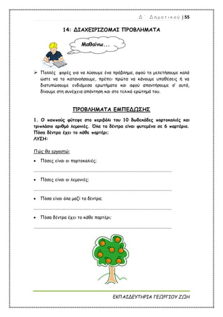 Δ ΄ Δ η μ ο τ ι κ ο ύ | 55
ΕΚΠΑΙΔΕΥΤΗΡΙΑ ΓΕΩΡΓΙΟΥ ΖΩΗ
14: ΔΙΑΧΕΙΡΙΖΟΜΑΙ ΠΡΟΒΛΗΜΑΤΑ
 Πολλές φορές για να λύσουμε ένα πρόβλημα, αφού το μελετήσουμε καλά
ώστε να το κατανοήσουμε, πρέπει πρώτα να κάνουμε υποθέσεις ή να
διατυπώσουμε ενδιάμεσα ερωτήματα και αφού απαντήσουμε σ’ αυτά,
δίνουμε στη συνέχεια απάντηση και στο τελικό ερώτημά του.
ΠΡΟΒΛΗΜΑΤΑ ΕΜΠΕΔΩΣΗΣ
1. Ο παππούς φύτεψε στο περιβόλι του 10 δωδεκάδες πορτοκαλιές και
τριπλάσιο αριθμό λεμονιές. Όλα τα δέντρα είναι φυτεμένα σε 6 παρτέρια.
Πόσα δέντρα έχει το κάθε παρτέρι;
ΛΥΣΗ:
Πώς θα εργαστώ:
 Πόσες είναι οι πορτοκαλιές;
……………………………………………………………………………………………………………………….
 Πόσες είναι οι λεμονιές;
……………………………………………………………………………………………………………………….
 Πόσα είναι όλα μαζί τα δέντρα;
……………………………………………………………………………………………………………………….
 Πόσα δέντρα έχει το κάθε παρτέρι;
……………………………………………………………………………………………………………………….
Μαθαίνω...
 