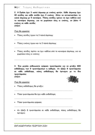 56 | Α ’ Τ ε ύ χ ο ς Μ α θ η μ α τ ι κ ώ ν
ΕΚΠΑΙΔΕΥΤΗΡΙΑ ΓΕΩΡΓΙΟΥ ΖΩΗ
2. Η Ειρήνη έχει 3 παλιά άλμπουμ με εικόνες φυτών. Κάθε άλμπουμ έχει
40 σελίδες και κάθε σελίδα έχει 4 εικόνες. Θέλει να αντικαταστήσει τα
παλιά άλμπουμ με 5 καινούρια. Πόσες σελίδες πρέπει να έχει καθένα από
τα καινούρια άλμπουμ, για να χωρέσουν όλες οι εικόνες, αν βάλει 4
εικόνες σε κάθε σελίδα;
ΛΥΣΗ:
Πώς θα εργαστώ:
 Πόσες σελίδες έχουν τα 3 παλιά άλμπουμ;
……………………………………………………………………………………………………………………….
 Πόσες εικόνες έχουν και τα 3 παλιά άλμπουμ;
……………………………………………………………………………………………………………………….
 Πόσες σελίδες πρέπει να έχει καθένα από τα καινούρια άλμπουμ, για να
χωρέσουν όλες οι εικόνες;
………………………………………………………………………………………………………………………
3. Ένα μεγάλο ανθοπωλείο αγόρασε τριαντάφυλλα για να φτιάξει 800
ανθοδέσμες των 9 τριαντάφυλλων η καθεμία. Αν έβαζε 8 τριαντάφυλλα
σε κάθε ανθοδέσμη, πόσες ανθοδέσμες θα έφτιαχνε με τα ίδια
τριαντάφυλλα;
ΛΥΣΗ:
Πώς θα εργαστώ:
 Πόσες ανθοδέσμες θα φτιάξει;
………………………………………………………………………………………………………………………
 Πόσα τριαντάφυλλα θα έχει κάθε ανθοδέσμη;
………………………………………………………………………………………………………………………
 Πόσα τριαντάφυλλα αγόρασε;
………………………………………………………………………………………………………………………
 Αν έβαζε 8 τριαντάφυλλα σε κάθε ανθοδέσμη, πόσες ανθοδέσμες θα
έφτιαχνε;
………………………………………………………………………………………………………………………
 