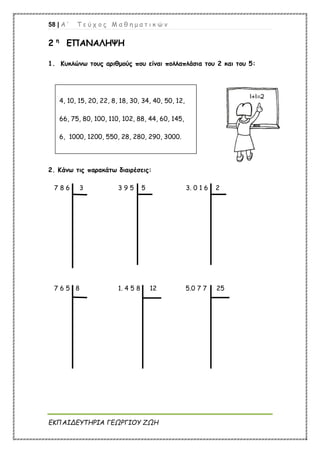 58 | Α ’ Τ ε ύ χ ο ς Μ α θ η μ α τ ι κ ώ ν
ΕΚΠΑΙΔΕΥΤΗΡΙΑ ΓΕΩΡΓΙΟΥ ΖΩΗ
2 η
ΕΠΑΝΑΛΗΨΗ
1. Κυκλώνω τους αριθμούς που είναι πολλαπλάσια του 2 και του 5:
2. Κάνω τις παρακάτω διαιρέσεις:
7 8 6 3 3 9 5 5 3. 0 1 6 2
7 6 5 8 1. 4 5 8 12 5.0 7 7 25
4, 10, 15, 20, 22, 8, 18, 30, 34, 40, 50, 12,
66, 75, 80, 100, 110, 102, 88, 44, 60, 145,
6, 1000, 1200, 550, 28, 280, 290, 3000.
 
