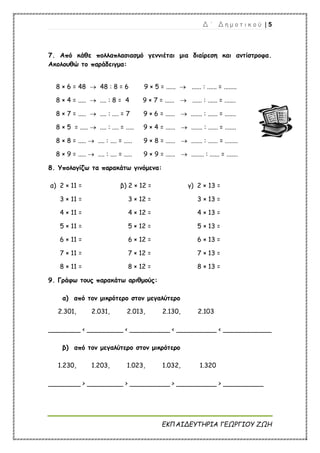 Δ ΄ Δ η μ ο τ ι κ ο ύ | 5
ΕΚΠΑΙΔΕΥΤΗΡΙΑ ΓΕΩΡΓΙΟΥ ΖΩΗ
7. Από κάθε πολλαπλασιασμό γεννιέται μια διαίρεση και αντίστροφα.
Ακολουθώ το παράδειγμα:
8 × 6 = 48  48 : 8 = 6 9 × 5 = ......  ...... : ...... = ........
8 × 4 = .....  .... : 8 = 4 9 × 7 = ......  ...... : ...... = .......
8 × 7 = .....  .... : .... = 7 9 × 6 = ......  ....... : ...... = .......
8 × 5 = .....  .... : .... = ..... 9 × 4 = ......  ....... : ...... = .......
8 × 8 = .....  .... : .... = ..... 9 × 8 = ......  ....... : ...... = ........
8 × 9 = .....  .... : .... = ..... 9 × 9 = ......  ........ : ...... = .......
8. Υπολογίζω τα παρακάτω γινόμενα:
α) 2 × 11 = β) 2 × 12 = γ) 2 × 13 =
3 × 11 = 3 × 12 = 3 × 13 =
4 × 11 = 4 × 12 = 4 × 13 =
5 × 11 = 5 × 12 = 5 × 13 =
6 × 11 = 6 × 12 = 6 × 13 =
7 × 11 = 7 × 12 = 7 × 13 =
8 × 11 = 8 × 12 = 8 × 13 =
9. Γράφω τους παρακάτω αριθμούς:
α) από τον μικρότερο στον μεγαλύτερο
2.301, 2.031, 2.013, 2.130, 2.103
________ < _________ < __________ < __________ < ____________
β) από τον μεγαλύτερο στον μικρότερο
1.230, 1.203, 1.023, 1.032, 1.320
________ > _________ > __________ > __________ > __________
 