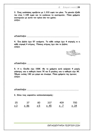 Δ ΄ Δ η μ ο τ ι κ ο ύ | 59
ΕΚΠΑΙΔΕΥΤΗΡΙΑ ΓΕΩΡΓΙΟΥ ΖΩΗ
3. Ένας υπάλληλος αμοίβεται με 1.210 ευρώ τον μήνα. Τα μηνιαία έξοδά
του είναι 1.105 ευρώ και τα υπόλοιπα τα αποταμιεύει. Πόσα χρήματα
αποταμιεύει με αυτόν τον τρόπο όλο τον χρόνο;
ΛΥΣΗ:
ΑΠΑΝΤΗΣΗ: ..............................................................................................................
4. Ένα βιβλίο έχει 57 ποιήματα. Το κάθε ποίημα έχει 4 στροφές κι η
κάθε στροφή 4 στίχους. Πόσους στίχους έχει όλο το βιβλίο;
ΛΥΣΗ:
ΑΠΑΝΤΗΣΗ: ..............................................................................................................
5. Η κ. Ελπίδα είχε 100€. Με τα χρήματα αυτά αγόρασε 4 μικρές
γλάστρες που η καθεμία έκανε 7€ και 5 μεγάλες που η καθεμία είχε 9€.
Έδωσε επίσης 14€ για χώμα και λίπασμα. Πόσα χρήματα της έμειναν;
ΛΥΣΗ:
ΑΠΑΝΤΗΣΗ: ....................................................................................
6. Κάνω τους παρακάτω πολλαπλασιασμούς:
25
x 3
37
x 86
80
x 5
337
x 45
409 700
x 7 x 34
 