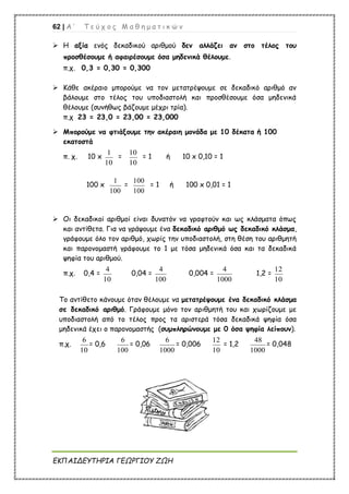 62 | Α ’ Τ ε ύ χ ο ς Μ α θ η μ α τ ι κ ώ ν
ΕΚΠΑΙΔΕΥΤΗΡΙΑ ΓΕΩΡΓΙΟΥ ΖΩΗ
 Η αξία ενός δεκαδικού αριθμού δεν αλλάζει αν στο τέλος του
προσθέσουμε ή αφαιρέσουμε όσα μηδενικά θέλουμε.
π.χ. 0,3 = 0,30 = 0,300
 Κάθε ακέραιο μπορούμε να τον μετατρέψουμε σε δεκαδικό αριθμό αν
βάλουμε στο τέλος του υποδιαστολή και προσθέσουμε όσα μηδενικά
θέλουμε (συνήθως βάζουμε μέχρι τρία).
π.χ 23 = 23,0 = 23,00 = 23,000
 Μπορούμε να φτιάξουμε την ακέραιη μονάδα με 10 δέκατα ή 100
εκατοστά
π. χ. 10 x
1
10
=
10
10
= 1 ή 10 x 0,10 = 1
100 x
1
100
=
100
100
= 1 ή 100 x 0,01 = 1
 Οι δεκαδικοί αριθμοί είναι δυνατόν να γραφτούν και ως κλάσματα όπως
και αντίθετα. Για να γράψουμε ένα δεκαδικό αριθμό ως δεκαδικό κλάσμα,
γράφουμε όλο τον αριθμό, χωρίς την υποδιαστολή, στη θέση του αριθμητή
και παρονομαστή γράφουμε το 1 με τόσα μηδενικά όσα και τα δεκαδικά
ψηφία του αριθμού.
π.χ. 0,4 =
4
10
0,04 =
4
100
0,004 =
4
1000
1,2 =
12
10
Το αντίθετο κάνουμε όταν θέλουμε να μετατρέψουμε ένα δεκαδικό κλάσμα
σε δεκαδικό αριθμό. Γράφουμε μόνο τον αριθμητή του και χωρίζουμε με
υποδιαστολή από το τέλος προς τα αριστερά τόσα δεκαδικά ψηφία όσα
μηδενικά έχει ο παρονομαστής (συμπληρώνουμε με 0 όσα ψηφία λείπουν).
π.χ.
6
10
= 0,6
6
100
= 0,06
6
1000
= 0,006
12
10
= 1,2
48
1000
= 0,048
 
