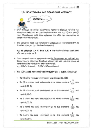 Δ ΄ Δ η μ ο τ ι κ ο ύ | 65
ΕΚΠΑΙΔΕΥΤΗΡΙΑ ΓΕΩΡΓΙΟΥ ΖΩΗ
16: ΝΟΜΙΣΜΑΤΑ ΚΑΙ ΔΕΚΑΔΙΚΟΙ ΑΡΙΘΜΟΙ
 Όταν θέλουμε να κάνουμε συναλλαγές, πρέπει να ξέρουμε την αξία των
νομισμάτων (κέρματα και χαρτονομίσματα) και πώς σχετίζονται μεταξύ
τους. Προσέχουμε πολύ όταν γράφουμε την αξία των νομισμάτων με
μορφή δεκαδικού αριθμού.
 Στα χρηματικά ποσά είναι καλύτερα να γράφουμε και τα εκατοστά (δηλ. το
δεκαδικό μέρος να έχει δύο δεκαδικά ψηφία).
π.χ. δε γράφουμε 2,4 € αλλά 2,40 € για να αποφεύγουμε λάθη στην
αξία των λεπτών του €.
 Όταν αναφερόμαστε σε χρηματικά ποσά δε διαγράφουμε τα μηδενικά που
βρίσκονται στο τέλος του δεκαδικού μέρους γιατί μας είναι πιο εύκολο να
καταλάβουμε το νόμισμα στο οποίο αντιστοιχεί.
π.χ. 0,10€ = 10 λεπτά, 5,60€ = 5€ και 60 λεπτά
 Τα 100 λεπτά του ευρώ ισοδυναμούν με 1 ευρώ. Επομένως:
 Τα 50 λεπτά του ευρώ ισοδυναμούν με μισό ευρώ (0,50€).
 Τα 20 λεπτά του ευρώ ισοδυναμούν με τα είκοσι εκατοστά (
100
20
) του
ευρώ (0,20 €).
 Τα 10 λεπτά του ευρώ ισοδυναμούν με τα δέκα εκατοστά (
100
10
) του
ευρώ (0,10 €).
 Τα 5 λεπτά του ευρώ ισοδυναμούν με τα πέντε εκατοστά (
100
5
) του
ευρώ (0,05 €).
 Τα 2 λεπτά του ευρώ ισοδυναμούν με τα δύο εκατοστά (
100
2
) του
ευρώ (0,02 €).
 Το 1 λεπτό του ευρώ ισοδυναμεί με το ένα εκατοστό (
100
1
) του
ευρώ (0,01 €).
Μαθαίνω...
 