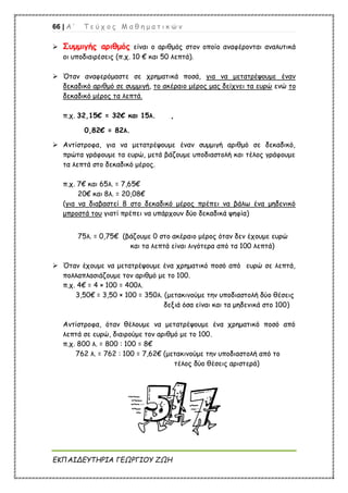 66 | Α ’ Τ ε ύ χ ο ς Μ α θ η μ α τ ι κ ώ ν
ΕΚΠΑΙΔΕΥΤΗΡΙΑ ΓΕΩΡΓΙΟΥ ΖΩΗ
 Συμμιγής αριθμός είναι ο αριθμός στον οποίο αναφέρονται αναλυτικά
οι υποδιαιρέσεις (π.χ. 10 € και 50 λεπτά).
 Όταν αναφερόμαστε σε χρηματικά ποσά, για να μετατρέψουμε έναν
δεκαδικό αριθμό σε συμμιγή, το ακέραιο μέρος μας δείχνει τα ευρώ ενώ το
δεκαδικό μέρος τα λεπτά.
π.χ. 32,15€ = 32€ και 15λ. ,
0,82€ = 82λ.
 Αντίστροφα, για να μετατρέψουμε έναν συμμιγή αριθμό σε δεκαδικό,
πρώτα γράφουμε τα ευρώ, μετά βάζουμε υποδιαστολή και τέλος γράφουμε
τα λεπτά στο δεκαδικό μέρος.
π.χ. 7€ και 65λ. = 7,65€
20€ και 8λ. = 20,08€
(για να διαβαστεί 8 στο δεκαδικό μέρος πρέπει να βάλω ένα μηδενικό
μπροστά του γιατί πρέπει να υπάρχουν δύο δεκαδικά ψηφία)
75λ. = 0,75€ (βάζουμε 0 στο ακέραιο μέρος όταν δεν έχουμε ευρώ
και τα λεπτά είναι λιγότερα από τα 100 λεπτά)
 Όταν έχουμε να μετατρέψουμε ένα χρηματικό ποσό από ευρώ σε λεπτά,
πολλαπλασιάζουμε τον αριθμό με το 100.
π.χ. 4€ = 4 × 100 = 400λ.
3,50€ = 3,50 × 100 = 350λ. (μετακινούμε την υποδιαστολή δύο θέσεις
δεξιά όσα είναι και τα μηδενικά στο 100)
Αντίστροφα, όταν θέλουμε να μετατρέψουμε ένα χρηματικό ποσό από
λεπτά σε ευρώ, διαιρούμε τον αριθμό με το 100.
π.χ. 800 λ. = 800 : 100 = 8€
762 λ. = 762 : 100 = 7,62€ (μετακινούμε την υποδιαστολή από το
τέλος δύο θέσεις αριστερά)
 