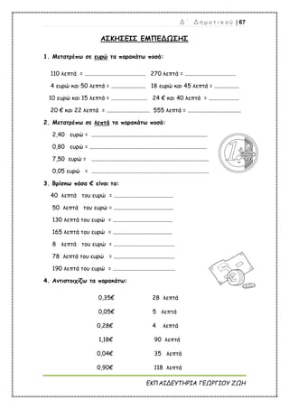 Δ ΄ Δ η μ ο τ ι κ ο ύ | 67
ΕΚΠΑΙΔΕΥΤΗΡΙΑ ΓΕΩΡΓΙΟΥ ΖΩΗ
ΑΣΚΗΣΕΙΣ ΕΜΠΕΔΩΣΗΣ
1. Μετατρέπω σε ευρώ τα παρακάτω ποσά:
110 λεπτά = .......................................... 270 λεπτά = ...................................
4 ευρώ και 50 λεπτά = ........................ 18 ευρώ και 45 λεπτά = .................
10 ευρώ και 15 λεπτά = ......................... 24 € και 40 λεπτά = .....................
20 € και 22 λεπτά = .............................. 555 λεπτά = .....................................
2. Μετατρέπω σε λεπτά τα παρακάτω ποσά:
2,40 ευρώ = ................................................................................
0,80 ευρώ = .................................................................................
7,50 ευρώ = .................................................................................
0,05 ευρώ = .................................................................................
3. Βρίσκω πόσα € είναι τα:
40 λεπτά του ευρώ = .........................................
50 λεπτά του ευρώ = .........................................
130 λεπτά του ευρώ = .........................................
165 λεπτά του ευρώ = .........................................
8 λεπτά του ευρώ = ..........................................
78 λεπτά του ευρώ = ..........................................
190 λεπτά του ευρώ = ...........................................
4. Αντιστοιχίζω τα παρακάτω:
0,35€ 28 λεπτά
0,05€ 5 λεπτά
0,28€ 4 λεπτά
1,18€ 90 λεπτά
0,04€ 35 λεπτά
0,90€ 118 λεπτά
 