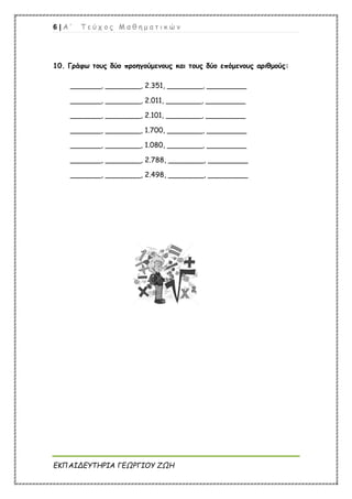 6 | Α ’ Τ ε ύ χ ο ς Μ α θ η μ α τ ι κ ώ ν
ΕΚΠΑΙΔΕΥΤΗΡΙΑ ΓΕΩΡΓΙΟΥ ΖΩΗ
10. Γράφω τους δύο προηγούμενους και τους δύο επόμενους αριθμούς:
_______, ________, 2.351, ________, _________
_______, ________, 2.011, ________, _________
_______, ________, 2.101, ________, _________
_______, ________, 1.700, ________, _________
_______, ________, 1.080, ________, _________
_______, ________, 2.788, ________, _________
_______, ________, 2.498, ________, _________
 