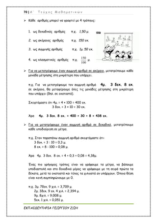 70 | Α ’ Τ ε ύ χ ο ς Μ α θ η μ α τ ι κ ώ ν
ΕΚΠΑΙΔΕΥΤΗΡΙΑ ΓΕΩΡΓΙΟΥ ΖΩΗ
 Κάθε αριθμός μπορεί να γραφτεί με 4 τρόπους:
1. ως δεκαδικός αριθμός π.χ. 1,50 μ.
2. ως ακέραιος αριθμός π.χ. 150 εκ.
3. ως συμμιγής αριθμός π.χ. 1μ. 50 εκ.
4. ως κλασματικός αριθμός π.χ.
150
100
μ.
 Για να μετατρέψουμε έναν συμμιγή αριθμό σε ακέραιο, μετατρέπουμε κάθε
μονάδα μέτρησης στη μικρότερη που υπάρχει.
π.χ. Για να μετατρέψουμε τον συμμιγή αριθμό 4μ. 3 δεκ. 8 εκ.
σε ακέραιο, θα μεταφέρουμε όλες τις μονάδες μέτρησης στη μικρότερη
που υπάρχει (δηλ. σε εκατοστά).
Σκεφτόμαστε ότι 4μ. = 4 × 100 = 400 εκ.
3 δεκ. = 3 × 10 = 30 εκ.
Άρα 4μ. 3 δεκ. 8 εκ. = 400 + 30 + 8 = 438 εκ.
 Για να μετατρέψουμε έναν συμμιγή αριθμό σε δεκαδικό, μετατρέπουμε
κάθε υποδιαίρεση σε μέτρα.
π.χ. Στον παραπάνω συμμιγή αριθμό σκεφτόμαστε ότι:
3 δεκ. = 3 : 10 = 0,3 μ.
8 εκ. = 8 : 100 = 0,08 μ.
Άρα 4μ. 3 δεκ. 8 εκ. = 4 + 0,3 + 0,08 = 4,38μ.
Ένας πιο γρήγορος τρόπος είναι να γράψουμε τα μέτρα, να βάλουμε
υποδιαστολή και στο δεκαδικό μέρος να γράψουμε με τη σειρά πρώτα τα
δέκατα, μετά τα εκατοστά και τέλος τα χιλιοστά αν υπάρχουν. Όποια θέση
είναι κενή συμπληρώνουμε με 0.
π.χ. 3μ. 7δεκ. 9 χιλ. = 3,709 μ.
2μ. 3δεκ. 9 εκ. 4 χιλ. = 2,394 μ.
9μ. 8χιλ. = 9,008 μ.
5εκ. 1 χιλ. = 0,051 μ.
 