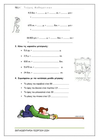 72 | Α ’ Τ ε ύ χ ο ς Μ α θ η μ α τ ι κ ώ ν
ΕΚΠΑΙΔΕΥΤΗΡΙΑ ΓΕΩΡΓΙΟΥ ΖΩΗ
4,5 δεκ. = ............... μ. = ............. εκ. = ............. χιλ.=
= .............................................................................
670 εκ. = ............μ. = .............. δεκ. = ............... χιλ.=
= .............................................................................
18.900 χιλ. = .............. μ. = ............. δεκ. = ............ εκ.=
= .......................................................................................
3. Κάνω τις παρακάτω μετατροπές:
 5,6 χμ. = ...................................................... μ.
 2,5 μ. = ........................................................ εκ.
 830 εκ. = .................................................... δεκ.
 5.670 εκ. = ................................................. μ.
 24 δεκ. = .................................................... εκ.
4. Συμπληρώνω με την κατάλληλη μονάδα μέτρησης:
 Το μήκος του καραβιού είναι 88 ………………………………
 Το ύψος του βουνού είναι περίπου 1,9 ……………………
 Το ύψος του μπουκαλιού είναι 30 ……………………………
 Το μήκος του πίνακα είναι 1,5 ..................................
 