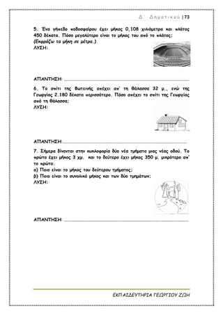 Δ ΄ Δ η μ ο τ ι κ ο ύ | 73
ΕΚΠΑΙΔΕΥΤΗΡΙΑ ΓΕΩΡΓΙΟΥ ΖΩΗ
5. Ένα γήπεδο ποδοσφαίρου έχει μήκος 0,108 χιλιόμετρα και πλάτος
450 δέκατα. Πόσο μεγαλύτερο είναι το μήκος του από το πλάτος;
(Εκφράζω τα μήκη σε μέτρα.)
ΛΥΣΗ:
ΑΠΑΝΤΗΣΗ: ................................................................................................................
6. Το σπίτι της Φωτεινής απέχει απ’ τη θάλασσα 32 μ., ενώ της
Γεωργίας 2.180 δέκατα περισσότερο. Πόσο απέχει το σπίτι της Γεωργίας
από τη θάλασσα;
ΛΥΣΗ:
ΑΠΑΝΤΗΣΗ:...............................................................................................................
7. Σήμερα δίνονται στην κυκλοφορία δύο νέα τμήματα μιας νέας οδού. Το
πρώτο έχει μήκος 3 χμ. και το δεύτερο έχει μήκος 350 μ. μικρότερο απ’
το πρώτο.
α) Ποιο είναι το μήκος του δεύτερου τμήματος;
β) Ποιο είναι το συνολικό μήκος και των δύο τμημάτων;
ΛΥΣΗ:
ΑΠΑΝΤΗΣΗ: ...............................................................................................................
 