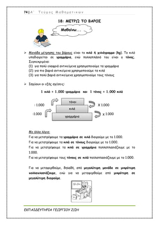 74 | Α ’ Τ ε ύ χ ο ς Μ α θ η μ α τ ι κ ώ ν
ΕΚΠΑΙΔΕΥΤΗΡΙΑ ΓΕΩΡΓΙΟΥ ΖΩΗ
18: ΜΕΤΡΩ ΤΟ ΒΑΡΟΣ
 Μονάδα μέτρησης του βάρους είναι το κιλό ή χιλιόγραμμο (kg). Το κιλό
υποδιαιρείται σε γραμμάρια, ενώ πολλαπλάσιό του είναι ο τόνος.
Συγκεκριμένα:
(1) για πολύ ελαφριά αντικείμενα χρησιμοποιούμε τα γραμμάρια
(2) για πιο βαριά αντικείμενα χρησιμοποιούμε τα κιλά
(3) για πολύ βαριά αντικείμενα χρησιμοποιούμε τους τόνους
 Ισχύουν οι εξής σχέσεις:
1 κιλό = 1.000 γραμμάρια και 1 τόνος = 1.000 κιλά
: 1.000 Χ 1.000
:1.000 χ 1.000
Με άλλα λόγια:
Για να μετατρέψουμε τα γραμμάρια σε κιλά διαιρούμε με το 1.000.
Για να μετατρέψουμε τα κιλά σε τόνους διαιρούμε με το 1.000.
Για να μετατρέψουμε τα κιλά σε γραμμάρια πολλαπλασιάζουμε με το
1.000.
Για να μετατρέψουμε τους τόνους σε κιλά πολλαπλασιάζουμε με το 1.000.
Για να μεταφερθούμε, δηλαδή, από μεγαλύτερη μονάδα σε μικρότερη
πολλαπλασιάζουμε, ενώ για να μεταφερθούμε από μικρότερη σε
μεγαλύτερη διαιρούμε.
Μαθαίνω...
τόνοι
κιλά
γραμμάρια
 