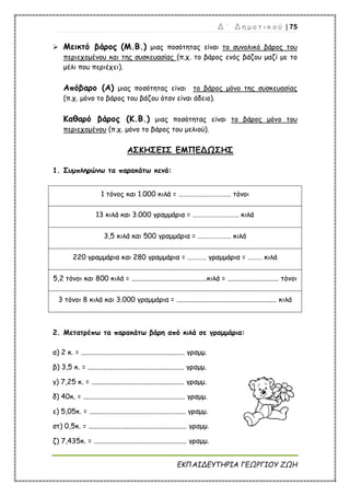 Δ ΄ Δ η μ ο τ ι κ ο ύ | 75
ΕΚΠΑΙΔΕΥΤΗΡΙΑ ΓΕΩΡΓΙΟΥ ΖΩΗ
 Μεικτό βάρος (Μ.Β.) μιας ποσότητας είναι το συνολικό βάρος του
περιεχομένου και της συσκευασίας (π.χ. το βάρος ενός βάζου μαζί με το
μέλι που περιέχει).
Απόβαρο (Α) μιας ποσότητας είναι το βάρος μόνο της συσκευασίας
(π.χ. μόνο το βάρος του βάζου όταν είναι άδειο).
Καθαρό βάρος (Κ.Β.) μιας ποσότητας είναι το βάρος μόνο του
περιεχομένου (π.χ. μόνο το βάρος του μελιού).
ΑΣΚΗΣΕΙΣ ΕΜΠΕΔΩΣΗΣ
1. Συμπληρώνω τα παρακάτω κενά:
1 τόνος και 1.000 κιλά = …………………………… τόνοι
13 κιλά και 3.000 γραμμάρια = ……………………….. κιλά
3,5 κιλά και 500 γραμμάρια = ………………… κιλά
220 γραμμάρια και 280 γραμμάρια = ………… γραμμάρια = ……… κιλά
5,2 τόνοι και 800 κιλά = ...........................................κιλά = ............................. τόνοι
3 τόνοι 8 κιλά και 3.000 γραμμάρια = ......................................................... κιλά
2. Μετατρέπω τα παρακάτω βάρη από κιλά σε γραμμάρια:
α) 2 κ. = ........................................................... γραμμ.
β) 3,5 κ. = ....................................................... γραμμ.
γ) 7,25 κ. = ..................................................... γραμμ.
δ) 40κ. = .......................................................... γραμμ.
ε) 5,05κ. = ....................................................... γραμμ.
στ) 0,5κ. = ........................................................ γραμμ.
ζ) 7,435κ. = ..................................................... γραμμ.
 