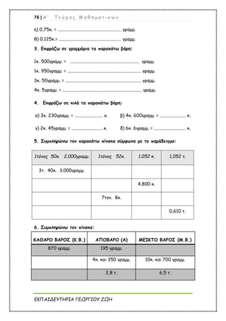 76 | Α ’ Τ ε ύ χ ο ς Μ α θ η μ α τ ι κ ώ ν
ΕΚΠΑΙΔΕΥΤΗΡΙΑ ΓΕΩΡΓΙΟΥ ΖΩΗ
η) 0,75κ. = ........................................................ γραμμ.
θ) 0,125κ.= ....................................................... γραμμ.
3. Εκφράζω σε γραμμάρια τα παρακάτω βάρη:
1κ. 500γραμμ. = ............................................................. γραμμ.
1κ. 950γραμμ. = ................................................................. γραμμ.
3κ. 50γραμμ. = ................................................................... γραμμ.
4κ. 5γραμμ. = ...................................................................... γραμμ.
4. Εκφράζω σε κιλά τα παρακάτω βάρη:
α) 3κ. 230γραμμ. = ......................... κ. β) 4κ. 600γραμμ. = ....................... κ.
γ) 2κ. 45γραμμ. = ........................... κ. δ) 6κ. 6γραμμ. = ............................ κ.
5. Συμπληρώνω τον παρακάτω πίνακα σύμφωνα με το παράδειγμα:
1τόνος 50κ. 2.000γραμμ. 1τόνος 52κ. 1.052 κ. 1,052 τ.
3τ. 40κ. 3.000γραμμ.
4.800 κ.
7τον. 8κ.
0,610 τ.
6. Συμπληρώνω τον πίνακα:
ΚΑΘΑΡΟ ΒΑΡΟΣ (Κ.Β.) ΑΠΟΒΑΡΟ (Α) ΜΕΙΚΤΟ ΒΑΡΟΣ (Μ.Β.)
870 γραμμ. 195 γραμμ.
4κ. και 350 γραμμ. 10κ. και 700 γραμμ.
2,8 τ. 6,5 τ.
 