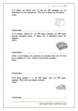 Δ ΄ Δ η μ ο τ ι κ ο ύ | 77
ΕΚΠΑΙΔΕΥΤΗΡΙΑ ΓΕΩΡΓΙΟΥ ΖΩΗ
7.Το βάρος της Ελένης είναι 13 κιλά και 350 γραμμάρια και της
Πηνελόπης 6,4 κιλά περισσότερο. Ποιο είναι το βάρος της Πηνελόπης;
ΛΥΣΗ:
ΑΠΑΝΤΗΣΗ: ...............................................................................................................
8. Ο πατέρας αγόρασε 2κ. και 750 γραμμ. μπριζόλες και 250 γραμμ.
λιγότερο μοσχαρίσιο κρέας. Τι βάρος είχε το μοσχαρίσιο κρέας που
αγόρασε;
ΛΥΣΗ:
ΑΠΑΝΤΗΣΗ:...............................................................................................................
9.Εάν το μεικτό βάρος ενός φορτηγού που μεταφέρει ξύλα είναι 12 τόνοι
και το απόβαρο 3,7 τόνοι, πόσους τόνους ξυλείας μεταφέρει;
ΛΥΣΗ:
ΑΠΑΝΤΗΣΗ: .............................................................................................................
10.Η Ελένη αγόρασε 1 κ. και 250 γραμμ. φέτα και 750 γραμμ.
γραβιέρα. Πόσα κιλά τυρί αγόρασε συνολικά;
ΛΥΣΗ:
ΑΠΑΝΤΗΣΗ:................................................................................................................
 