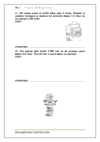 78 | Α ’ Τ ε ύ χ ο ς Μ α θ η μ α τ ι κ ώ ν
ΕΚΠΑΙΔΕΥΤΗΡΙΑ ΓΕΩΡΓΙΟΥ ΖΩΗ
11. Μια γέφυρα μπορεί να αντέξει βάρος μέχρι 4 τόνους. Μπορούν να
περάσουν ταυτόχρονα με ασφάλεια ένα αυτοκίνητο βάρους 1,6 τόνων και
ένα φορτηγό 2.350 κιλών;
ΛΥΣΗ:
ΑΠΑΝΤΗΣΗ: ................................................................................................................
12. Ένα φορτηγό άδειο ζυγίζει 2.500 κιλά και θα μεταφέρει φορτίο
βάρους 5,5 τόνων. Ποιο θα είναι το μεικτό βάρος του φορτηγού;
ΛΥΣΗ:
ΑΠΑΝΤΗΣΗ: ..............................................................................................................
 