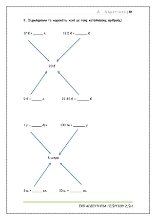 Δ ΄ Δ η μ ο τ ι κ ο ύ | 81
ΕΚΠΑΙΔΕΥΤΗΡΙΑ ΓΕΩΡΓΙΟΥ ΖΩΗ
2. Συμπληρώνω τα παρακάτω κενά με τους κατάλληλους αριθμούς:
17 € + _____ λ. 12,5 € + ______ €
20 €
9 € + _____ λ. 22,45 € ─ ______ €
1 μ. + _____ δεκ. 100 εκ + ______ μ.
6 μέτρα
3 μ. + _____ εκ. 10 μ. ─ ______ εκ.
 