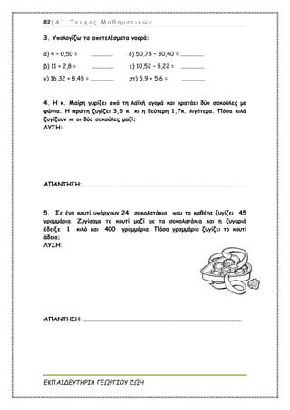 82 | Α ’ Τ ε ύ χ ο ς Μ α θ η μ α τ ι κ ώ ν
ΕΚΠΑΙΔΕΥΤΗΡΙΑ ΓΕΩΡΓΙΟΥ ΖΩΗ
3. Υπολογίζω τα αποτελέσματα νοερά:
α) 4 – 0,50 = ............... δ) 50,75 – 30,40 = ................
β) 11 + 2,8 = ............... ε) 10,52 – 5,22 = ................
γ) 16,32 + 8,45 = ................ στ) 5,9 + 5,6 = ................
4. Η κ. Μαίρη γυρίζει από τη λαϊκή αγορά και κρατάει δύο σακούλες με
ψώνια. Η πρώτη ζυγίζει 3,5 κ. κι η δεύτερη 1,7κ. λιγότερα. Πόσα κιλά
ζυγίζουν κι οι δύο σακούλες μαζί;
ΛΥΣΗ:
ΑΠΑΝΤΗΣΗ: ................................................................................................................
5. Σε ένα κουτί υπάρχουν 24 σοκολατάκια που το καθένα ζυγίζει 45
γραμμάρια. Ζυγίσαμε το κουτί μαζί με τα σοκολατάκια και η ζυγαριά
έδειξε 1 κιλό και 400 γραμμάρια. Πόσα γραμμάρια ζυγίζει το κουτί
άδειο;
ΛΥΣΗ:
ΑΠΑΝΤΗΣΗ: .............................................................................................................
 