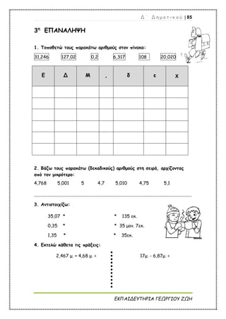 Δ ΄ Δ η μ ο τ ι κ ο ύ | 85
ΕΚΠΑΙΔΕΥΤΗΡΙΑ ΓΕΩΡΓΙΟΥ ΖΩΗ
3η
ΕΠΑΝΑΛΗΨΗ
1. Τοποθετώ τους παρακάτω αριθμούς στον πίνακα:
31,246 127,02 0,2 6,317 108 20,020
Ε Δ Μ , δ ε χ
2. Βάζω τους παρακάτω (δεκαδικούς) αριθμούς στη σειρά, αρχίζοντας
από τον μικρότερο:
4,768 5,001 5 4,7 5,010 4,75 5,1
...........................................................................................................................................
3. Αντιστοιχίζω:
35,07 * * 135 εκ.
0,35 * * 35 μον. 7εκ.
1,35 * * 35εκ.
4. Εκτελώ κάθετα τις πράξεις:
2,467 μ. + 4,68 μ. = 17μ. - 6,87μ. =
 