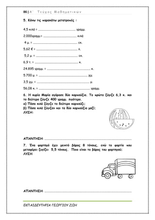 86 | Α ’ Τ ε ύ χ ο ς Μ α θ η μ α τ ι κ ώ ν
ΕΚΠΑΙΔΕΥΤΗΡΙΑ ΓΕΩΡΓΙΟΥ ΖΩΗ
5. Κάνω τις παρακάτω μετατροπές :
4,5 κιλά = ................................................ γραμμ.
2.000γραμμ.= ........................................... κιλά
4 μ. = ......................................................... εκ.
5,62 € = ..................................................... λ.
5,2 μ. = ...................................................... εκ.
6,9 τ. = ........................................................ κ.
24.895 γραμμ. = ........................................................ κ.
5.700 μ. = ............................................................... χμ.
3,5 χμ. = .................................................................... μ.
56,08 κ. = .................................................................. γραμμ.
6. Η κυρία Μαρία αγόρασε δύο καρπούζια. Το πρώτο ζύγιζε 6,3 κ. και
το δεύτερο ζύγιζε 400 γραμμ. λιγότερο.
α) Πόσα κιλά ζύγιζε το δεύτερο καρπούζι;
β) Πόσα κιλά ζύγιζαν και τα δύο καρπούζια μαζί;
ΛΥΣΗ:
ΑΠΑΝΤΗΣΗ: ................................................................................................................
7. Ένα φορτηγό έχει μεικτό βάρος 8 τόνους, ενώ το φορτίο που
μεταφέρει ζυγίζει 5,5 τόνους. Ποιο είναι το βάρος του φορτηγού;
ΛΥΣΗ:
ΑΠΑΝΤΗΣΗ: ................................................................................................................
 