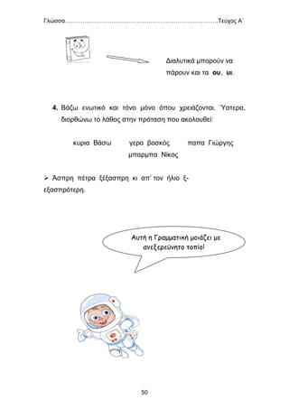 Γλώσσα…………………………………………………………………….Τεύχος Α΄
50
Διαλυτικά μπορούν να
πάρουν και τα ου, υι.
4. Βάζω ενωτικό και τόνο μόνο όπου χρειάζονται. Ύστερα,
διορθώνω το λάθος στην πρόταση που ακολουθεί:
κυρια Βάσω γερο βοσκός παπα Γιώργης
μπαρμπα Νίκος
 Άσπρη πέτρα ξέξασπρη κι απ’ τον ήλιο ξ-
εξασπρότερη.
Αυτή η Γραμματική μοιάζει με
ανεξερεύνητο τοπίο!
 
