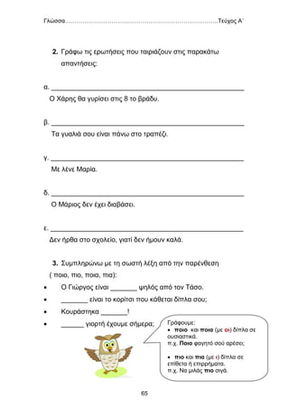 Γλώσσα…………………………………………………………………….Τεύχος Α΄
65
2. Γράφω τις ερωτήσεις που ταιριάζουν στις παρακάτω
απαντήσεις:
α. ___________________________________________________
Ο Χάρης θα γυρίσει στις 8 το βράδυ.
β. ___________________________________________________
Τα γυαλιά σου είναι πάνω στο τραπέζι.
γ. ___________________________________________________
Με λένε Μαρία.
δ. ___________________________________________________
Ο Μάριος δεν έχει διαβάσει.
ε. ___________________________________________________
Δεν ήρθα στο σχολείο, γιατί δεν ήμουν καλά.
3. Συμπληρώνω με τη σωστή λέξη από την παρένθεση
( ποιο, πιο, ποια, πια):
 Ο Γιώργος είναι _______ ψηλός από τον Τάσο.
 _______ είναι το κορίτσι που κάθεται δίπλα σου;
 Κουράστηκα _______!
 ______ γιορτή έχουμε σήμερα; Γράφουμε:
 ποιο και ποια (με οι) δίπλα σε
ουσιαστικά.
π.χ. Ποιο φαγητό σού αρέσει;
 πιο και πια (με ι) δίπλα σε
επίθετα ή επιρρήματα.
π.χ. Να μιλάς πιο σιγά.
 