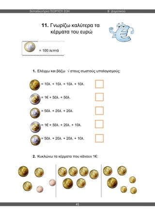 Εκπαιδευτήρια ΓΕΩΡΓΙΟΥ ΖΩΗ Β΄ Δημοτικού
41
11. Γνωρίζω καλύτερα τα
κέρματα του ευρώ
= 100 λεπτά
1. Ελέγχω και βάζω √ στους σωστούς υπολογισμούς:
2. Κυκλώνω τα κέρματα που κάνουν 1€:
= 10λ. + 10λ. + 10λ. + 10λ.
= 1€ + 50λ. + 50λ.
= 50λ. + 20λ. + 20λ.
= 1€ + 50λ. + 20λ. + 10λ.
= 50λ. + 20λ. + 20λ. + 10λ.
 