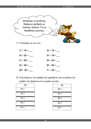 Εκπαιδευτήρια ΓΕΩΡΓΙΟΥ ΖΩΗ Β΄ Δημοτικού
59
1. Υπολογίζω με τον νου:
17 + 10 = ___ 29 – 10 = ___
25 + 20 = ___ 34 – 10 = ___
31 + 20 = ___ 56 – 20 = ___
42 + 40 = ___ 68 – 30 = ___
59 + 30 = ___ 71 – 50 = ___
2. Συμπληρώνω τον αριθμό που χρειάζεται, για να φτάσω τον
αριθμό που βρίσκεται στο μεγάλο κουτάκι:
20
15 +
12 +
14 +
16 +
14 +
30
24 +
21 +
25 +
23 +
22 +
Μπορούμε να φτιάξουμε
διψήφιους αριθμούς με
πολλούς τρόπους. Για να
θυμηθούμε μερικούς.
 