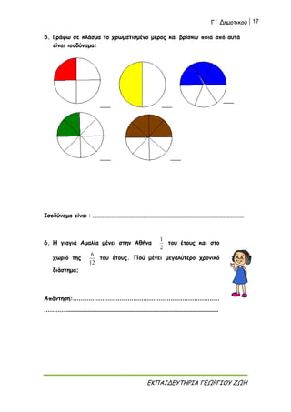 Γ΄ Δημοτικού 17
ΕΚΠΑΙΔΕΥΤΗΡΙΑ ΓΕΩΡΓΙΟΥ ΖΩΗ
5. Γράφω σε κλάσμα το χρωματισμένο μέρος και βρίσκω ποια από αυτά
είναι ισοδύναμα:
Ισοδύναμα είναι : ........................................................................................................
6. Η γιαγιά Αμαλία μένει στην Αθήνα
2
1
του έτους και στο
χωριό της
12
6
του έτους. Πού μένει μεγαλύτερο χρονικό
διάστημα;
Απάντηση:…………………………………………………………………
………….......................................................................................................
 