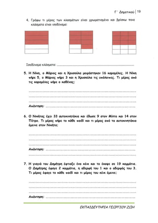 Γ΄ Δημοτικού 19
ΕΚΠΑΙΔΕΥΤΗΡΙΑ ΓΕΩΡΓΙΟΥ ΖΩΗ
5. Η Νίκη, ο Μάριος και η Χρυσούλα μοιράστηκαν 16 καραμέλες. Η Νίκη
πήρε 5, ο Μάριος πήρε 3 και η Χρυσούλα τις υπόλοιπες. Τι μέρος από
τις καραμέλες πήρε ο καθένας;
..............................................................................
..............................................................................
..............................................................................
Απάντηση: .................................................................
6. Ο Νικήτας έχει 33 αυτοκινητάκια και έδωσε 9 στον Μίλτο και 14 στον
Πέτρο. Τι μέρος πήρε το κάθε παιδί και τι μέρος από τα αυτοκινητάκια
έμεινε στον Νικήτα;
..............................................................................
..............................................................................
..............................................................................
Απάντηση: .................................................................
..............................................................................
7. Η γιαγιά του Δημήτρη έφτιαξε ένα κέικ και το έκοψε σε 19 κομμάτια.
Ο Δημήτρης έφαγε 2 κομμάτια, η αδερφή του 1 και ο αδερφός του 3.
Τι μέρος έφαγε το κάθε παιδί και τι μέρος του κέικ έμεινε;
..............................................................................
..............................................................................
..............................................................................
Απάντηση: .................................................................
 