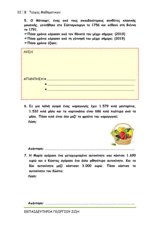 22 Β΄ Τεύχος Μαθηματικών
ΕΚΠΑΙΔΕΥΤΗΡΙΑ ΓΕΩΡΓΙΟΥ ΖΩΗ
5. Ο Μότσαρτ, ένας από τους σπουδαιότερους συνθέτες κλασικής
μουσικής, γεννήθηκε στο Σάλτσμπουργκ το 1756 και πέθανε στη Βιέννη
το 1791.
Πόσα χρόνια πέρασαν από τον θάνατό του μέχρι σήμερα; (2019)
Πόσα χρόνια πέρασαν από τη γέννησή του μέχρι σήμερα; (2019)
Πόσα χρόνια έζησε;
6. Σε μια λαϊκή αγορά ένας παραγωγός έχει 1.579 κιλά μανταρίνια,
1.532 κιλά μήλα και τα πορτοκάλια είναι 686 κιλά λιγότερα από τα
μήλα. Πόσα κιλά είναι όλα μαζί τα φρούτα του παραγωγού;
Λύση:
Απάντηση: ................................................................
7. Η Μαρία αγόρασε ένα μεταχειρισμένο αυτοκίνητο που κόστισε 1.690
ευρώ και ο Κώστας αγόρασε ένα άλλο φθηνότερο αυτοκίνητο. Και τα
δύο αυτοκίνητα μαζί κόστισαν 3.000 ευρώ. Πόσο κόστισε το
αυτοκίνητο του Κώστα;
Λύση:
Απάντηση: ................................................................
ΛΥΣΗ
ΑΠΑΝΤΗΣΗ...............................................................................................................
 ............................................................................................................
 ............................................................................................................
 