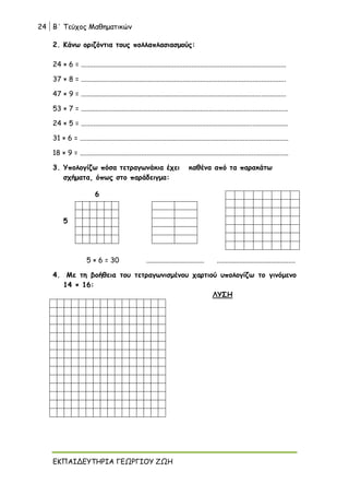 24 Β΄ Τεύχος Μαθηματικών
ΕΚΠΑΙΔΕΥΤΗΡΙΑ ΓΕΩΡΓΙΟΥ ΖΩΗ
2. Κάνω οριζόντια τους πολλαπλασιασμούς:
24 × 6 = .....................................................................................................................
37 × 8 = .....................................................................................................................
47 × 9 = .....................................................................................................................
53 × 7 = ......................................................................................................................
24 × 5 = ......................................................................................................................
31 × 6 = .......................................................................................................................
18 × 9 = .......................................................................................................................
3. Υπολογίζω πόσα τετραγωνάκια έχει καθένα από τα παρακάτω
σχήματα, όπως στο παράδειγμα:
6
5
5 × 6 = 30 ................................. .............................................
4. Με τη βοήθεια του τετραγωνισμένου χαρτιού υπολογίζω το γινόμενο
14 × 16:
ΛΥΣΗ
 