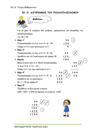 30 Β΄ Τεύχος Μαθηματικών
ΕΚΠΑΙΔΕΥΤΗΡΙΑ ΓΕΩΡΓΙΟΥ ΖΩΗ
30. Ο ΑΛΓΟΡΙΘΜΟΣ ΤΟΥ ΠΟΛΛΑΠΛΑΣΙΑΣΜΟΥ
Για να βρω το γινόμενο δύο αριθμών, χρησιμοποιώ τον αλγόριθμο του
πολλαπλασιασμού.
π.χ. 46 × 24
 Βήμα 1ο
4 6
Πολλαπλασιάζω το 4 με το 6: 4 × 6 = 24. × 2 4
Γράφω το 4 κι έχω κρατούμενο το 2 4
 Βήμα 2ο
Πολλαπλασιάζω το 4 με το 4: 4 × 4 = 16, 4 6
προσθέτω και τα 2 κρατούμενα και γράφω 18. × 2 4
 Βήμα3ο 1 8 4
Βάζω 0 κάτω από το 4. Μετά πολλαπλασιάζω 4 6
το 2 με το 6: 2 × 6 = 12. × 2 4
Γράφω το 2 και έχω κρατούμενο το 1.
 Βήμα 4ο
4 6 1 8 4
Πολλαπλασιάζω το 2 με το 4: 2 × 4 = 8, × 2 4 2 0
προσθέτω και το κρατούμενο 1 8 4
(8 + 1 = 9) και γράφω 9. 9 2 0
 Βήμα 5ο
Προσθέτω τα δύο μερικά γινόμενα
(184 + 920 = 1.104) και βρίσκω το γινόμενο 1.104 .
4 6
× 2 4
1 8 4
+ 9 2 0
1.1 0 4
Μαθαίνω...
2
2
2
1
2
1
1
1
2
 
