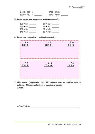 Γ΄ Δημοτικού 37
ΕΚΠΑΙΔΕΥΤΗΡΙΑ ΓΕΩΡΓΙΟΥ ΖΩΗ
2420 + 580 = ______ 1750 - 350 = ______
1220 + 780 = ______ 1670 - 450 = ______
5. Κάνω νοερά τους παρακάτω πολλαπλασιασμούς:
120  5 = ______ 80  50 = ______
150  4 = ______ 20  40 = ______
160  5 = ______ 60  30 = ______
140  6 = ______ 50  30 = ______
6. Κάνω τους παρακάτω πολλαπλασιασμούς:
7. Μια σχολή ζωγραφικής έχει 12 τμήματα που το καθένα έχει 9
μαθητές. Πόσους μαθητές έχει συνολικά η σχολή;
ΛΥΣΗ:
ΑΠΑΝΤΗΣΗ: _________________________________________
3 4 1 5 3 6
Χ 2 3 Χ 2 5 Χ 4 6
7 1 3 5 7 4
Χ 5 8 Χ 4 0 Χ 6 8
 