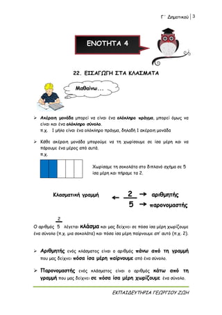Γ΄ Δημοτικού 3
ΕΚΠΑΙΔΕΥΤΗΡΙΑ ΓΕΩΡΓΙΟΥ ΖΩΗ
ΕΝΟΤΗΤΑ 4
22. ΕΙΣΑΓΩΓΗ ΣΤΑ ΚΛΑΣΜΑΤΑ
 Ακέραιη μονάδα μπορεί να είναι ένα ολόκληρο πράγμα, μπορεί όμως να
είναι και ένα ολόκληρο σύνολο.
π.χ. 1 μήλο είναι ένα ολόκληρο πράγμα, δηλαδή 1 ακέραιη μονάδα
 Κάθε ακέραιη μονάδα μπορούμε να τη χωρίσουμε σε ίσα μέρη και να
πάρουμε ένα μέρος από αυτά.
π.χ.
Χωρίσαμε τη σοκολάτα στο διπλανό σχήμα σε 5
ίσα μέρη και πήραμε τα 2.
Κλασματική γραμμή 2 αριθμητής
5 παρονομαστής
2
Ο αριθμός 5 λέγεται κλάσμα και μας δείχνει σε πόσα ίσα μέρη χωρίζουμε
ένα σύνολο (π.χ. μια σοκολάτα) και πόσα ίσα μέρη παίρνουμε απ’ αυτό (π.χ. 2).
 Αριθμητής ενός κλάσματος είναι ο αριθμός πάνω από τη γραμμή
που μας δείχνει πόσα ίσα μέρη παίρνουμε από ένα σύνολο.
 Παρονομαστής ενός κλάσματος είναι ο αριθμός κάτω από τη
γραμμή που μας δείχνει σε πόσα ίσα μέρη χωρίζουμε ένα σύνολο.
Μαθαίνω...
 