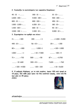 Γ΄ Δημοτικού 41
ΕΚΠΑΙΔΕΥΤΗΡΙΑ ΓΕΩΡΓΙΟΥ ΖΩΗ
2. Υπολογίζω τα αποτελέσματα των παρακάτω διαιρέσεων:
40 : 10 = ………… 300 : 10 = ………… 10 : 10 = …………
6.800 : 100 = ………… 9.000 : 100 = ………… 400 : 100 = ………
800 : 10 = ………… 800 : 100 = ………… 450 : 10 = …………
1.000 : 1.000 =……… 6.000 : 10 = ………… 180 : 10 = …………
1.200 : 100 = ………… 800 : 10 = ………… 90 : 10 = …………
3.000 : 100 = ………… 3.400 : 10 = ………… 4.000 : 10 =………
3. Συμπληρώνω τον αριθμό που λείπει:
4 × ………… = 400 300 : ………… = 3 ……… × 1.000 = 5.000
490 : 10 = .......... 56 × 10 = .......... 20 × ……… = 200
80 × ………… = 800 .......... : 1.000 =1 ......... × 100 = 1.000
1.000 : ........... = 1 ........ × 10 = 7.000 ............ : 100 = 9
71 × ………… = 710 500 : .......... = 50 87 × ………… = 8.700
.......... : 10 =680 900 × 10 = ………… 7.600 : ………… = 760
……… × 100 = 4.500 .......... : 100 = 330 ………… × 10 = 5.600
4. Ο φοβερός Κέρβερος, με τα τρία κεφάλια, έφαγε 100 κιλά τροφή σε
10 μέρες. Εάν κάθε μέρα τρώει την ίδια ποσότητα τροφής, πόσα κιλά θα
έχει φάει σε 35 μέρες;
ΛΥΣΗ:
ΑΠΑΝΤΗΣΗ:……………………………………………………………………………………………………………
 