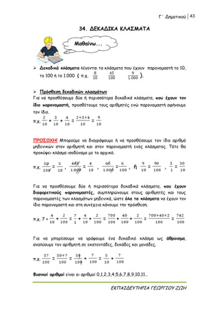 Γ΄ Δημοτικού 43
ΕΚΠΑΙΔΕΥΤΗΡΙΑ ΓΕΩΡΓΙΟΥ ΖΩΗ
34. ΔΕΚΑΔΙΚΑ ΚΛΑΣΜΑΤΑ
 Δεκαδικά κλάσματα λέγονται τα κλάσματα που έχουν παρονομαστή το 10,
το 100 ή το 1.000 ( π.χ. ).
 Πρόσθεση δεκαδικών κλασμάτων
Για να προσθέσουμε δύο ή περισσότερα δεκαδικά κλάσματα, που έχουν τον
ίδιο παρονομαστή, προσθέτουμε τους αριθμητές ενώ παρονομαστή αφήνουμε
τον ίδιο.
π.χ. + + = =
ΠΡΟΣΟΧΗ! Μπορούμε να διαγράψουμε ή να προσθέσουμε τον ίδιο αριθμό
μηδενικών στον αριθμητή και στον παρονομαστή ενός κλάσματος. Τότε θα
προκύψει κλάσμα ισοδύναμο με το αρχικό.
π.χ. = , = , = , ή = , =
Για να προσθέσουμε δύο ή περισσότερα δεκαδικά κλάσματα, που έχουν
διαφορετικούς παρονομαστές, συμπληρώνουμε στους αριθμητές και τους
παρονομαστές των κλασμάτων μηδενικά, ώστε όλα τα κλάσματα να έχουν τον
ίδιο παρονομαστή και στη συνέχεια κάνουμε την πρόσθεση.
π.χ. 7 + + = + + = + + = =
Για να μπορέσουμε να γράψουμε ένα δεκαδικό κλάσμα ως άθροισμα,
αναλύουμε τον αριθμητή σε εκατοντάδες, δεκάδες και μονάδες.
π.χ. = = + = +
Φυσικοί αριθμοί είναι οι αριθμοί 0,1,2,3,4,5,6,7,8,9,10,11…
Μαθαίνω...
 