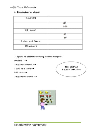 46 Β΄ Τεύχος Μαθηματικών
ΕΚΠΑΙΔΕΥΤΗΡΙΑ ΓΕΩΡΓΙΟΥ ΖΩΗ
6. Συμπληρώνω τον πίνακα:
4 εκατοστά
20 χιλιοστά
2 μέτρα και 2 δέκατα
903 χιλιοστά
7. Γράφω τα παρακάτω ποσά ως δεκαδικά κλάσματα:
50 λεπτά
2 ευρώ και 20 λεπτά
1 ευρώ και 3 λεπτά
452 λεπτά
3 ευρώ και 462 λεπτά
ΔΕΝ ΞΕΧΝΩ!
1 ευρώ = 100 λεπτά
 