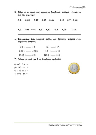 Γ΄ Δημοτικού 55
ΕΚΠΑΙΔΕΥΤΗΡΙΑ ΓΕΩΡΓΙΟΥ ΖΩΗ
5. Βάζω με τη σειρά τους παρακάτω δεκαδικούς αριθμούς, ξεκινώντας
από τον μικρότερο:
8,9 8,09 8,17 8,03 8,46 8,13 8,7 8,48
____________________________________________________
4,5 7,93 4,61 6,57 4,67 0,8 4,05 7,26
____________________________________________________
6. Συμπληρώνω έναν δεκαδικό αριθμό που βρίσκεται ανάμεσα στους
παρακάτω αριθμούς:
3,8 < ......... < 4 16 < ........ < 17
2,27 < .......... < 2,85 4,5 < ......... < 4,9
14,12 < ........... < 15 125,3 < ......... < 4,9
7. Γράφω τα ποσά των € με δεκαδικούς αριθμούς:
α) 6€ 5 λ. =
β) 15€ 2λ. =
γ) 22€ 21 λ. =
δ) 57€ 3λ. =
 